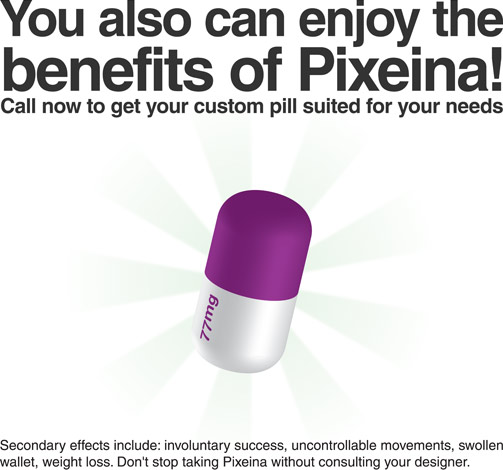 You also can enjoy the benefits of Pixeina! Call now to get your custom pill suited for your needs. Secondary effects include: involuntary success, uncontrollable movements, swollen wallet, weight loss. Don't stop taking Pixeina without consulting your designer.